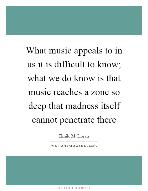 What music appeals to in us it is difficult to know; what we do know is that music reaches a zone so deep that madness itself cannot penetrate there Picture Quote #1