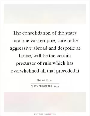 The consolidation of the states into one vast empire, sure to be aggressive abroad and despotic at home, will be the certain precursor of ruin which has overwhelmed all that preceded it Picture Quote #1
