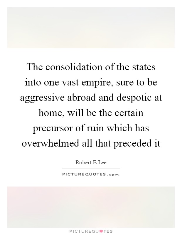 The consolidation of the states into one vast empire, sure to be aggressive abroad and despotic at home, will be the certain precursor of ruin which has overwhelmed all that preceded it Picture Quote #1