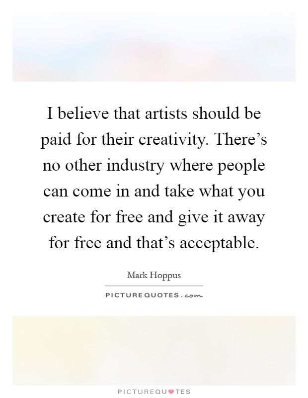 I believe that artists should be paid for their creativity. There's no other industry where people can come in and take what you create for free and give it away for free and that's acceptable Picture Quote #1