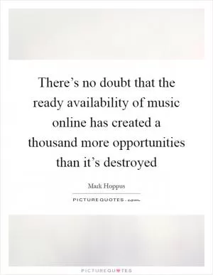 There’s no doubt that the ready availability of music online has created a thousand more opportunities than it’s destroyed Picture Quote #1