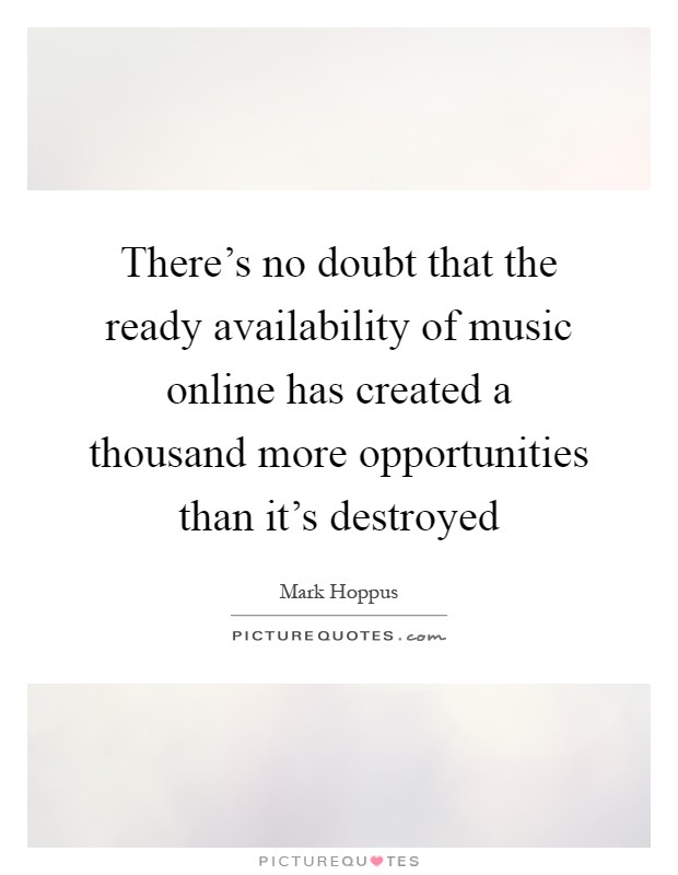 There's no doubt that the ready availability of music online has created a thousand more opportunities than it's destroyed Picture Quote #1