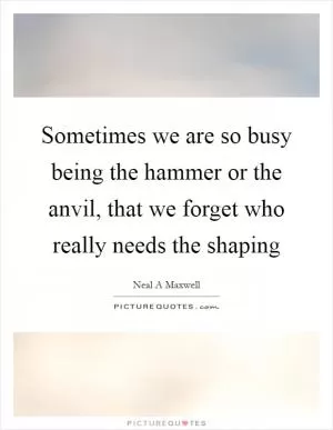 Sometimes we are so busy being the hammer or the anvil, that we forget who really needs the shaping Picture Quote #1