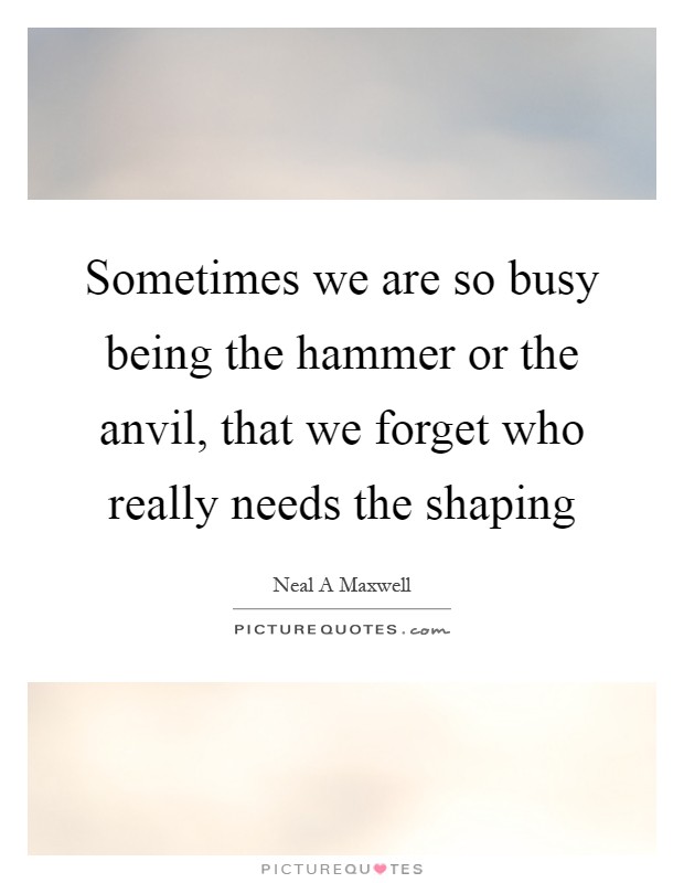 Sometimes we are so busy being the hammer or the anvil, that we forget who really needs the shaping Picture Quote #1