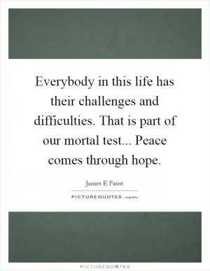 Everybody in this life has their challenges and difficulties. That is part of our mortal test... Peace comes through hope Picture Quote #1