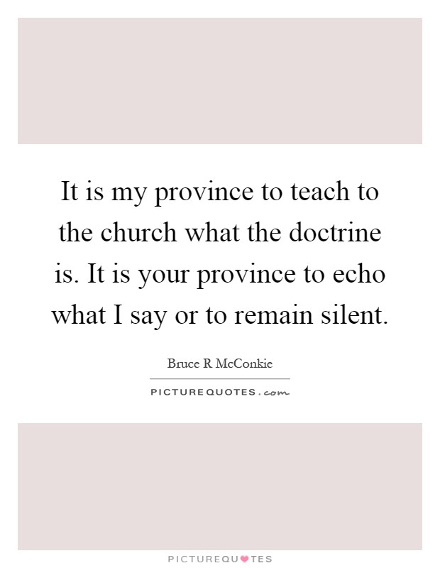It is my province to teach to the church what the doctrine is. It is your province to echo what I say or to remain silent Picture Quote #1
