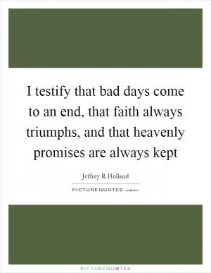 I testify that bad days come to an end, that faith always triumphs, and that heavenly promises are always kept Picture Quote #1