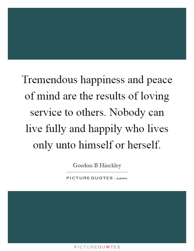 Tremendous happiness and peace of mind are the results of loving service to others. Nobody can live fully and happily who lives only unto himself or herself Picture Quote #1