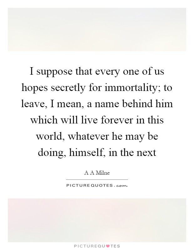 I suppose that every one of us hopes secretly for immortality; to leave, I mean, a name behind him which will live forever in this world, whatever he may be doing, himself, in the next Picture Quote #1