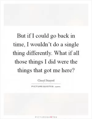 But if I could go back in time, I wouldn’t do a single thing differently. What if all those things I did were the things that got me here? Picture Quote #1