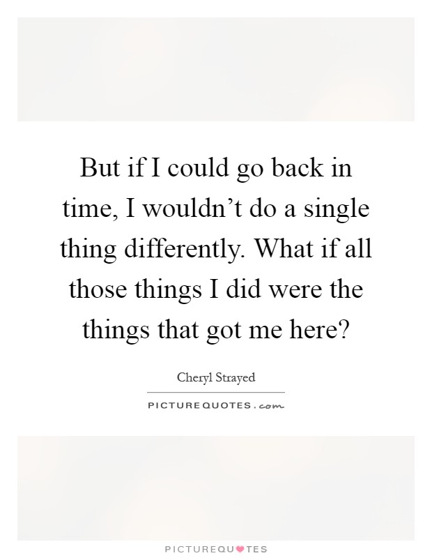 But if I could go back in time, I wouldn't do a single thing differently. What if all those things I did were the things that got me here? Picture Quote #1