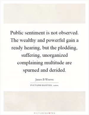 Public sentiment is not observed. The wealthy and powerful gain a ready hearing, but the plodding, suffering, unorganized complaining multitude are spurned and derided Picture Quote #1