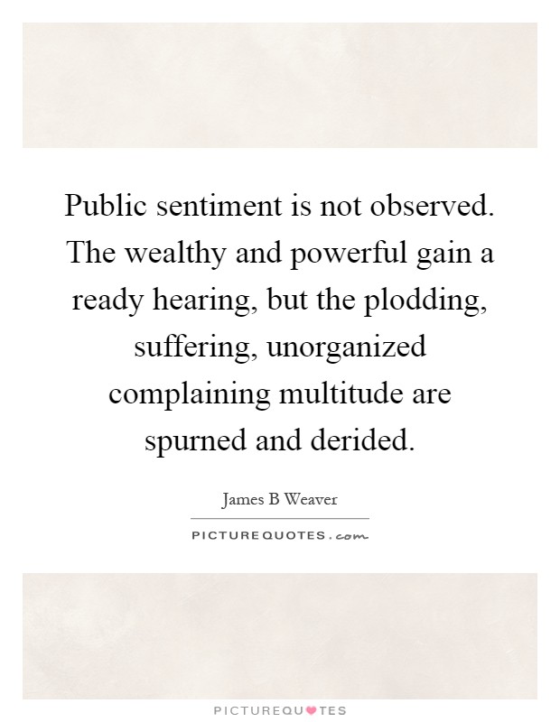 Public sentiment is not observed. The wealthy and powerful gain a ready hearing, but the plodding, suffering, unorganized complaining multitude are spurned and derided Picture Quote #1