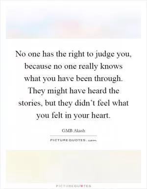 No one has the right to judge you, because no one really knows what you have been through. They might have heard the stories, but they didn’t feel what you felt in your heart Picture Quote #1