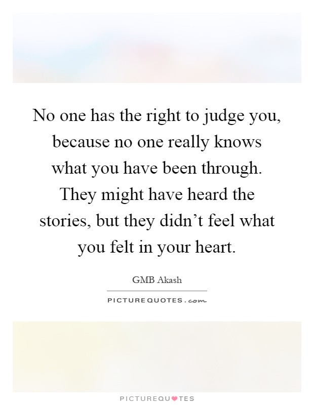 No one has the right to judge you, because no one really knows what you have been through. They might have heard the stories, but they didn't feel what you felt in your heart Picture Quote #1