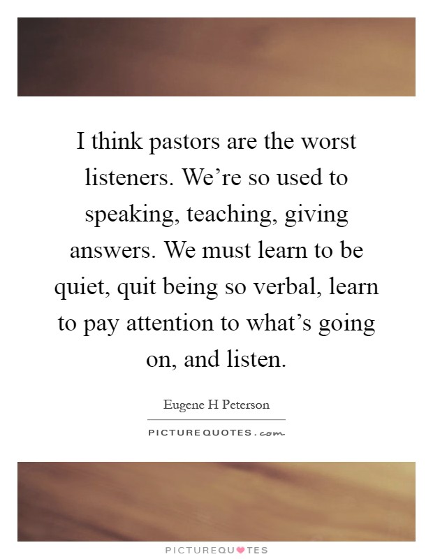 I think pastors are the worst listeners. We're so used to speaking, teaching, giving answers. We must learn to be quiet, quit being so verbal, learn to pay attention to what's going on, and listen Picture Quote #1