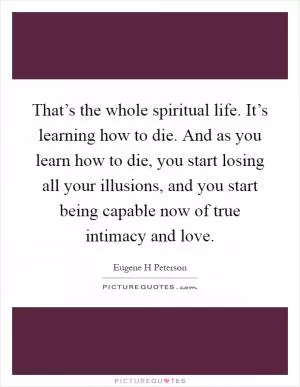 That’s the whole spiritual life. It’s learning how to die. And as you learn how to die, you start losing all your illusions, and you start being capable now of true intimacy and love Picture Quote #1