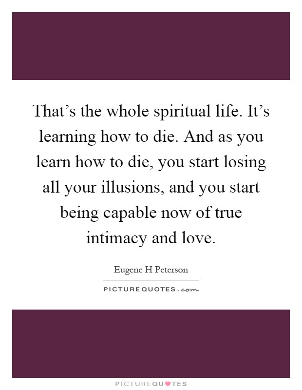 That's the whole spiritual life. It's learning how to die. And as you learn how to die, you start losing all your illusions, and you start being capable now of true intimacy and love Picture Quote #1