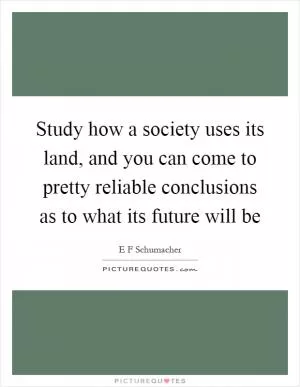 Study how a society uses its land, and you can come to pretty reliable conclusions as to what its future will be Picture Quote #1