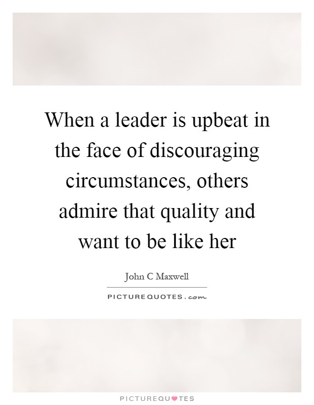 When a leader is upbeat in the face of discouraging circumstances, others admire that quality and want to be like her Picture Quote #1