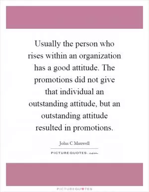 Usually the person who rises within an organization has a good attitude. The promotions did not give that individual an outstanding attitude, but an outstanding attitude resulted in promotions Picture Quote #1