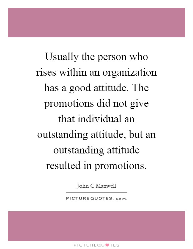 Usually the person who rises within an organization has a good attitude. The promotions did not give that individual an outstanding attitude, but an outstanding attitude resulted in promotions Picture Quote #1