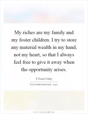 My riches are my family and my foster children. I try to store any material wealth in my hand, not my heart, so that I always feel free to give it away when the opportunity arises Picture Quote #1