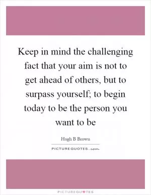 Keep in mind the challenging fact that your aim is not to get ahead of others, but to surpass yourself; to begin today to be the person you want to be Picture Quote #1