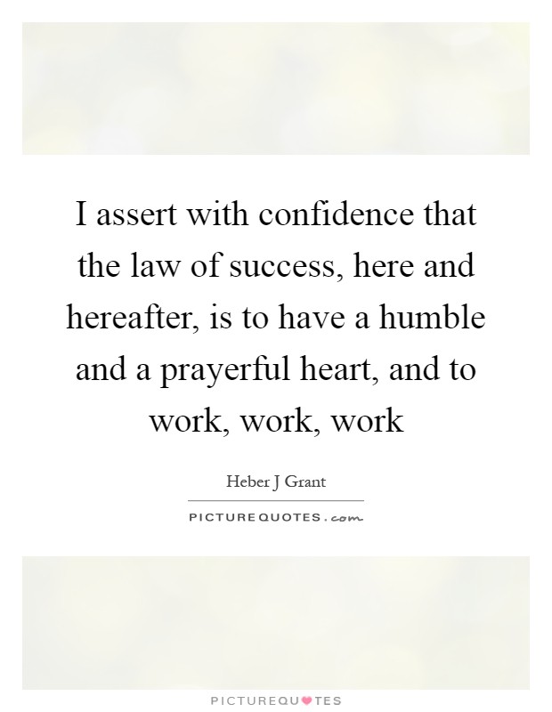 I assert with confidence that the law of success, here and hereafter, is to have a humble and a prayerful heart, and to work, work, work Picture Quote #1