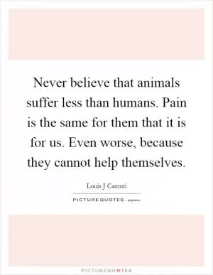 Never believe that animals suffer less than humans. Pain is the same for them that it is for us. Even worse, because they cannot help themselves Picture Quote #1