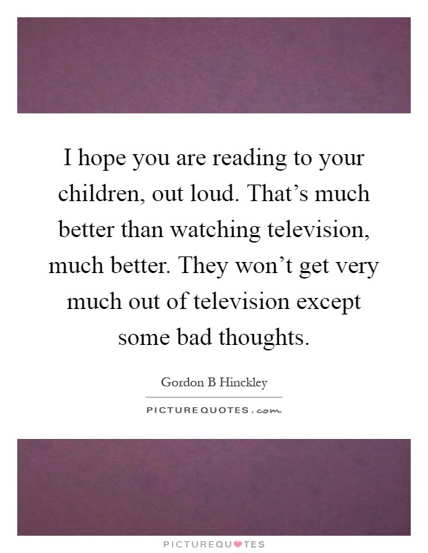 I hope you are reading to your children, out loud. That's much better than watching television, much better. They won't get very much out of television except some bad thoughts Picture Quote #1