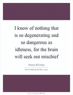 I know of nothing that is so degenerating and so dangerous as idleness, for the brain will seek out mischief Picture Quote #1