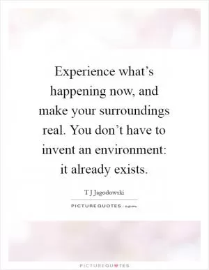 Experience what’s happening now, and make your surroundings real. You don’t have to invent an environment: it already exists Picture Quote #1