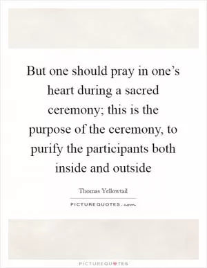 But one should pray in one’s heart during a sacred ceremony; this is the purpose of the ceremony, to purify the participants both inside and outside Picture Quote #1