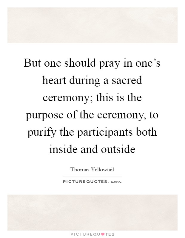 But one should pray in one's heart during a sacred ceremony; this is the purpose of the ceremony, to purify the participants both inside and outside Picture Quote #1