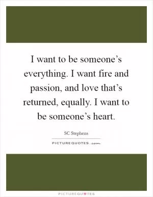 I want to be someone’s everything. I want fire and passion, and love that’s returned, equally. I want to be someone’s heart Picture Quote #1