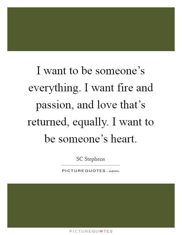 I want to be someone's everything. I want fire and passion, and love that's returned, equally. I want to be someone's heart Picture Quote #1