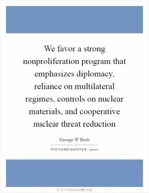 We favor a strong nonproliferation program that emphasizes diplomacy, reliance on multilateral regimes, controls on nuclear materials, and cooperative nuclear threat reduction Picture Quote #1