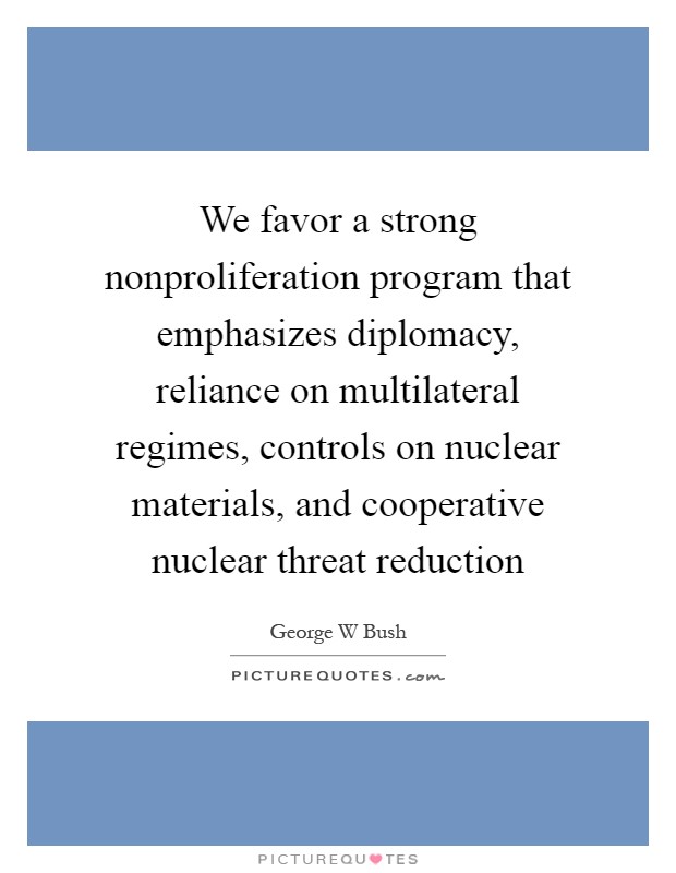 We favor a strong nonproliferation program that emphasizes diplomacy, reliance on multilateral regimes, controls on nuclear materials, and cooperative nuclear threat reduction Picture Quote #1