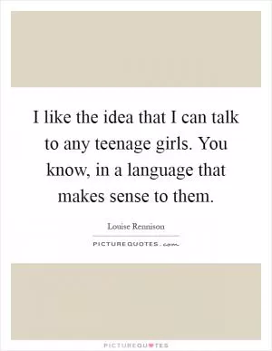 I like the idea that I can talk to any teenage girls. You know, in a language that makes sense to them Picture Quote #1