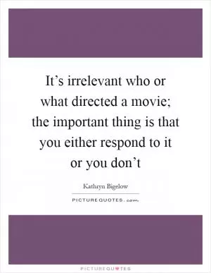 It’s irrelevant who or what directed a movie; the important thing is that you either respond to it or you don’t Picture Quote #1