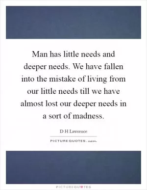 Man has little needs and deeper needs. We have fallen into the mistake of living from our little needs till we have almost lost our deeper needs in a sort of madness Picture Quote #1