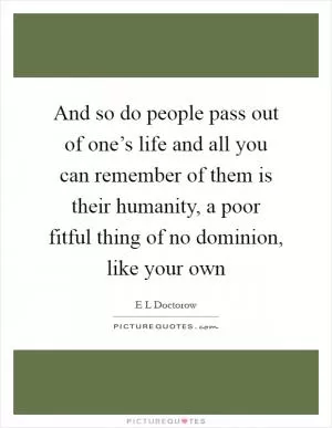 And so do people pass out of one’s life and all you can remember of them is their humanity, a poor fitful thing of no dominion, like your own Picture Quote #1