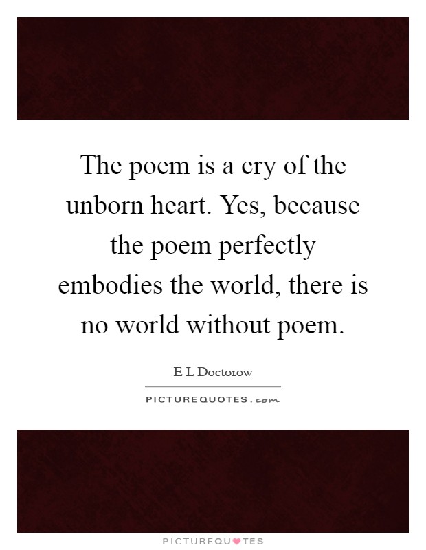 The poem is a cry of the unborn heart. Yes, because the poem perfectly embodies the world, there is no world without poem Picture Quote #1