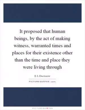 It proposed that human beings, by the act of making witness, warranted times and places for their existence other than the time and place they were living through Picture Quote #1