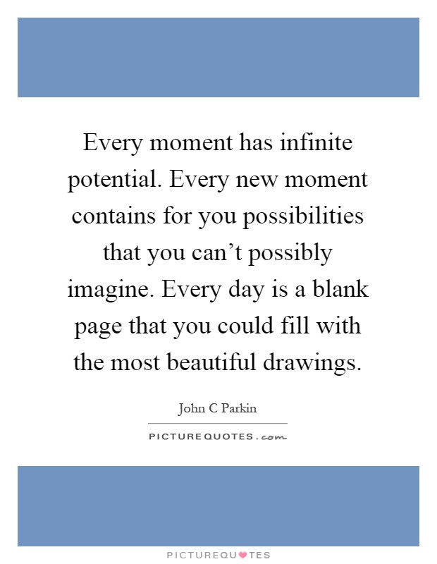 Every moment has infinite potential. Every new moment contains for you possibilities that you can't possibly imagine. Every day is a blank page that you could fill with the most beautiful drawings Picture Quote #1