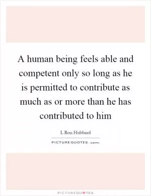 A human being feels able and competent only so long as he is permitted to contribute as much as or more than he has contributed to him Picture Quote #1