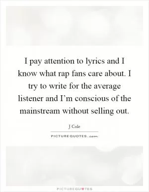 I pay attention to lyrics and I know what rap fans care about. I try to write for the average listener and I’m conscious of the mainstream without selling out Picture Quote #1