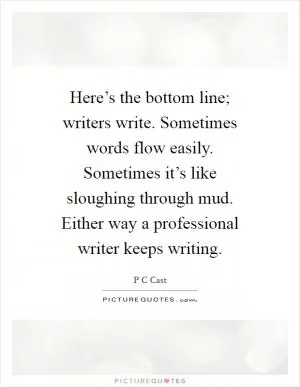 Here’s the bottom line; writers write. Sometimes words flow easily. Sometimes it’s like sloughing through mud. Either way a professional writer keeps writing Picture Quote #1