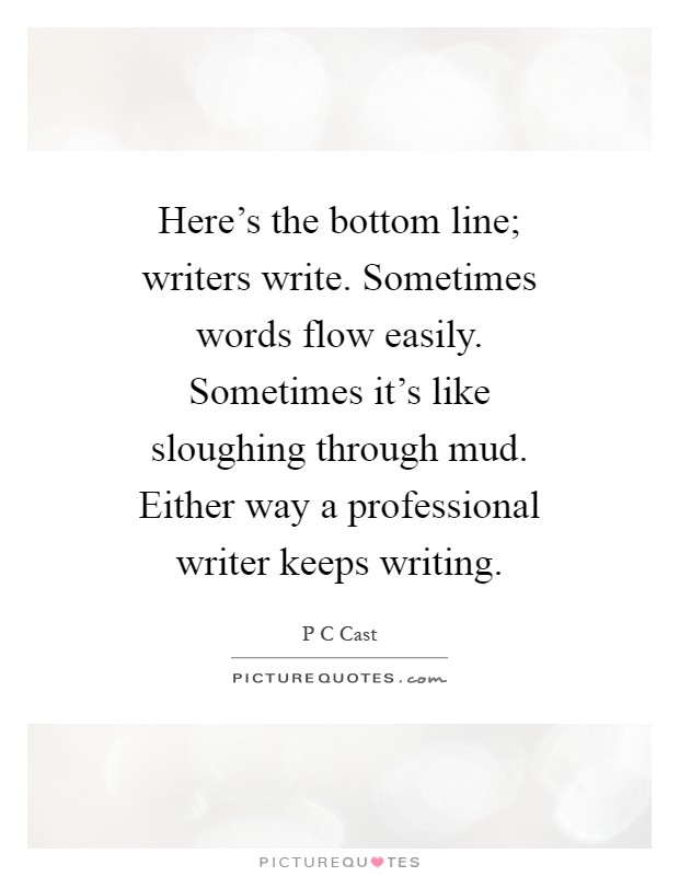 Here's the bottom line; writers write. Sometimes words flow easily. Sometimes it's like sloughing through mud. Either way a professional writer keeps writing Picture Quote #1